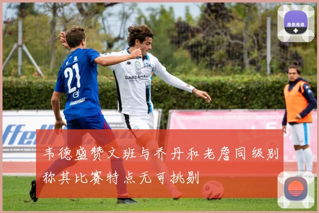 韦德盛赞文班与乔丹和老詹同级别称其比赛特点无可挑剔