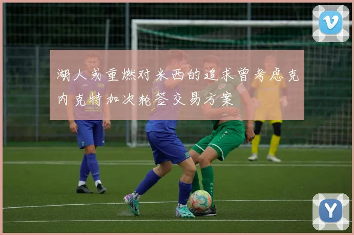 湖人或重燃对米西的追求曾考虑克内克特加次轮签交易方案
