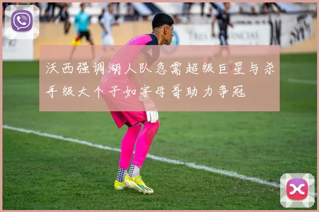 沃西强调湖人队急需超级巨星与杀手级大个子如字母哥助力争冠