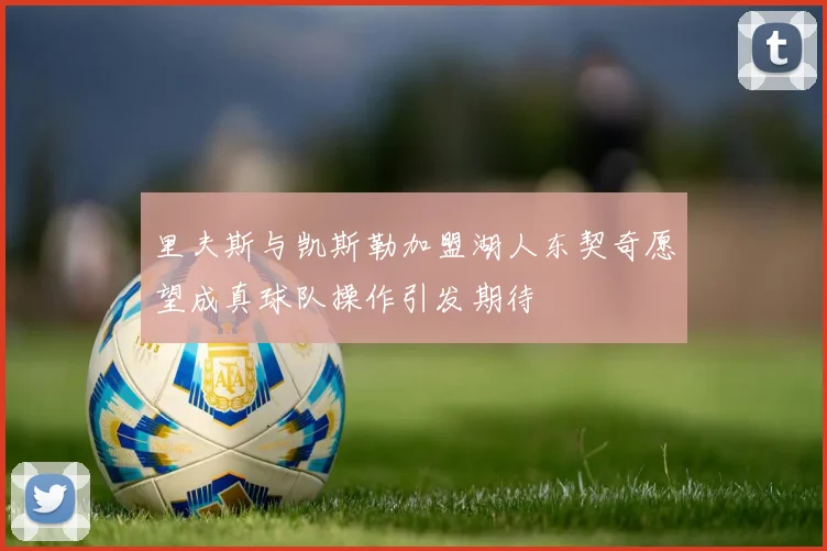 里夫斯与凯斯勒加盟湖人东契奇愿望成真球队操作引发期待