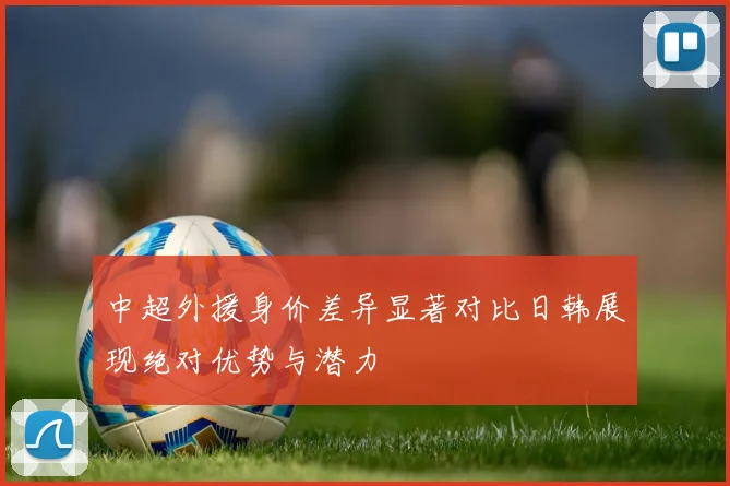 中超外援身价差异显著对比日韩展现绝对优势与潜力