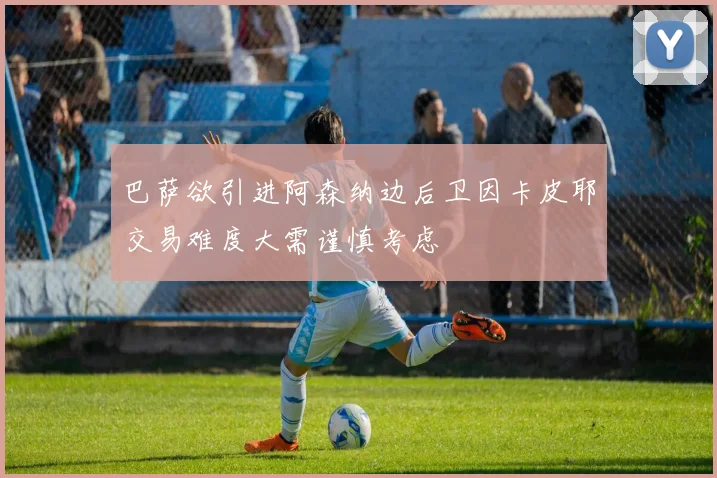巴萨欲引进阿森纳边后卫因卡皮耶交易难度大需谨慎考虑