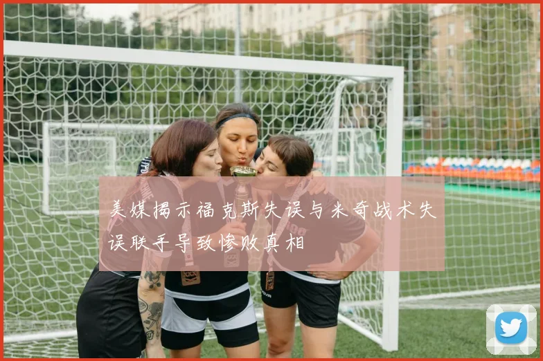 美媒揭示福克斯失误与米奇战术失误联手导致惨败真相