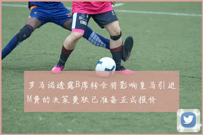 罗马诺透露B席转会将影响皇马引进M费的决策曼联已准备正式报价