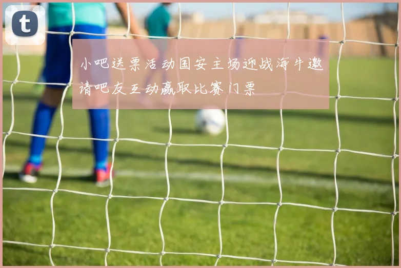小吧送票活动国安主场迎战海牛邀请吧友互动赢取比赛门票