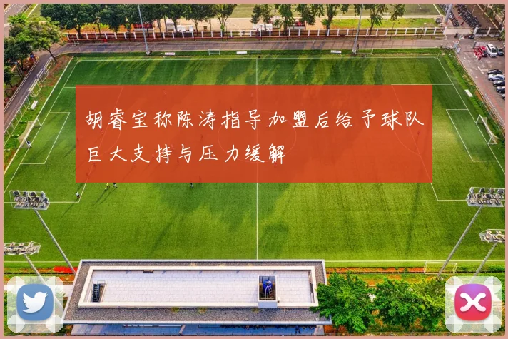 胡睿宝称陈涛指导加盟后给予球队巨大支持与压力缓解