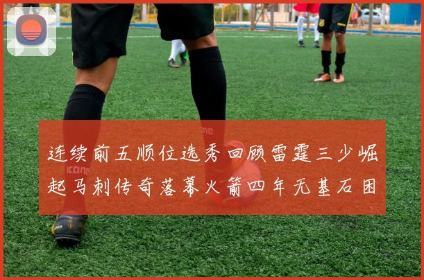 连续前五顺位选秀回顾雷霆三少崛起马刺传奇落幕火箭四年无基石困境